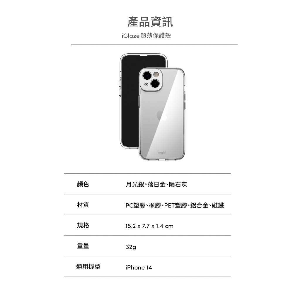 產品資訊iGlaze 超薄保護殼顏色月光銀、落日金、隕石灰材質PC塑膠、橡膠、PET塑膠、鋁合金、磁鐵規格15.2 x 7.7 x 1.4 cm重量32g適用機型iPhone 14