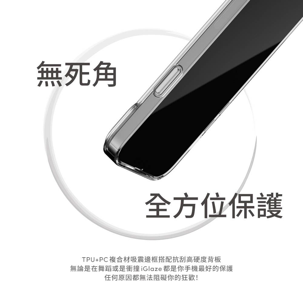 無死角全方位保護TPU+PC複合材吸震邊框搭配抗刮高硬度背板無論是在舞蹈或是衝撞iGlaze都是你手機最好的保護任何原因都無法阻礙你的狂歡!