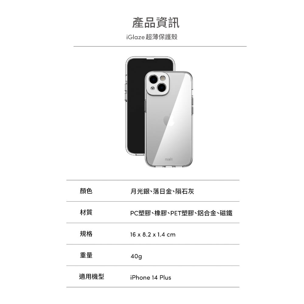 產品資訊iGlaze 超薄保護殼顏色月光銀、落日金、隕石灰材質PC塑膠、橡膠、PET塑膠、鋁合金、磁鐵規格16 x 8.2 x 1.4 cm重量40gp適用機型iPhone 14 Plus