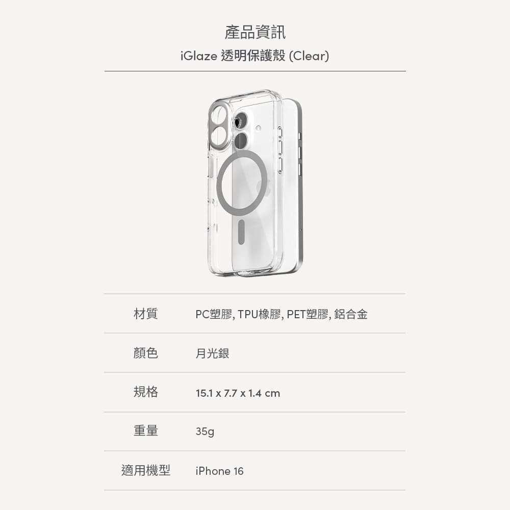 產品資訊iGlaze 透明保護殼(Clear)材質PC塑膠, 橡膠,PET塑膠,鋁合金顏色月光銀規格15.1  7.7 x 1.4 cm重量35g適用機型iPhone 16