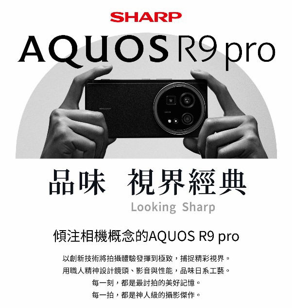 SHARPAQUOS R9 pro品味 視界經典Looking Sharp傾注相機概念的AQUOS R9 pro以創新技術將拍攝體驗發揮到極致,捕捉精彩視界。用職人精神設計鏡頭、影音與性能,品味日系工藝。每一刻,都是最討拍的美好記憶。每一拍,都是神人級的攝影傑作。