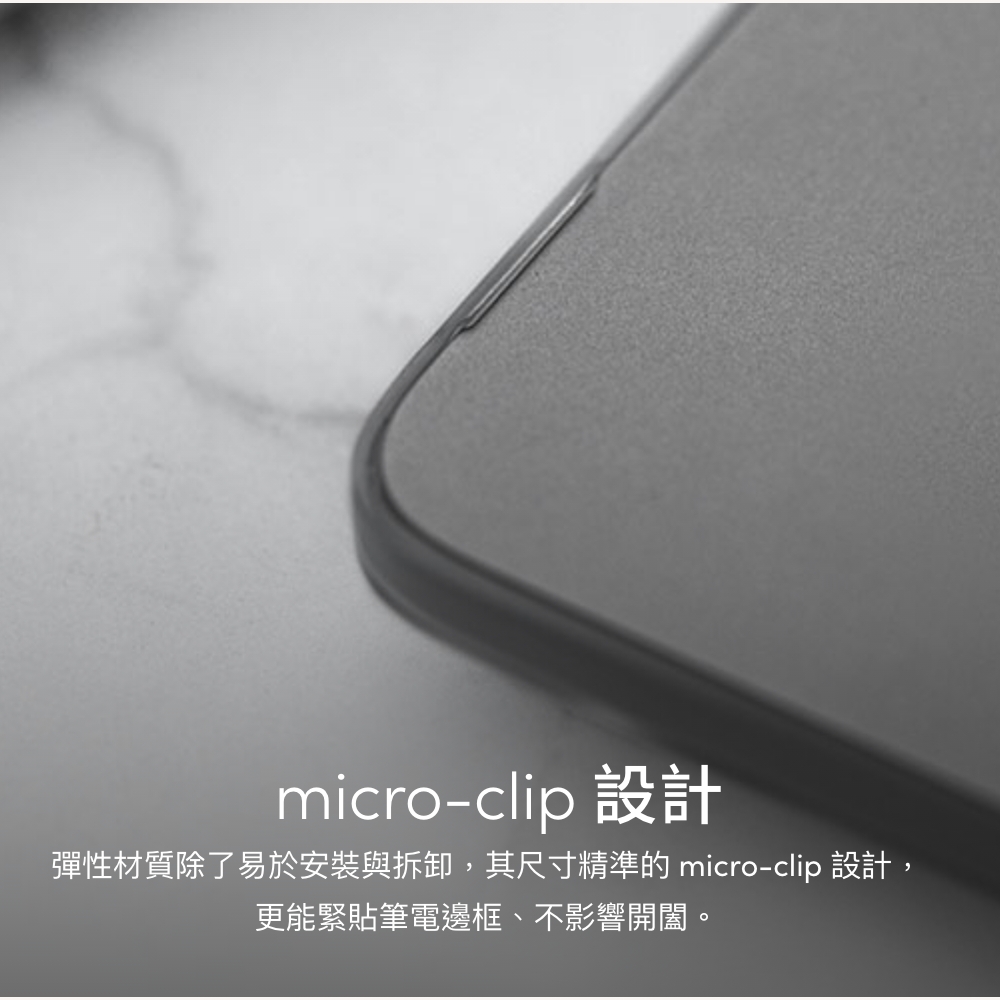micro-clip 設計彈性材質除了易於安裝與拆卸,其尺寸精準的 micro-clip 設計,更能緊貼筆電邊框、不影響開闔。