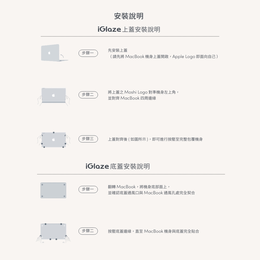 安裝說明iGlaze 上蓋安裝說明先安裝上蓋步驟一(請先將 MacBook 機身上蓋開啟,Apple Logo 即面向自己)步驟二將上蓋之 Moshi Logo 對準機身左上角,並對齊 MacBook 四周邊緣步驟三上蓋對齊後(如圖所示),即可進行按壓至完整包覆機身iGlaze 底蓋安裝說明翻轉 MacBook,將機身底部面上,步驟一並確認底蓋通風口與 MacBook通風孔處完全契合步驟二按壓底蓋邊緣,直至 MacBook 機身與底蓋完全貼合