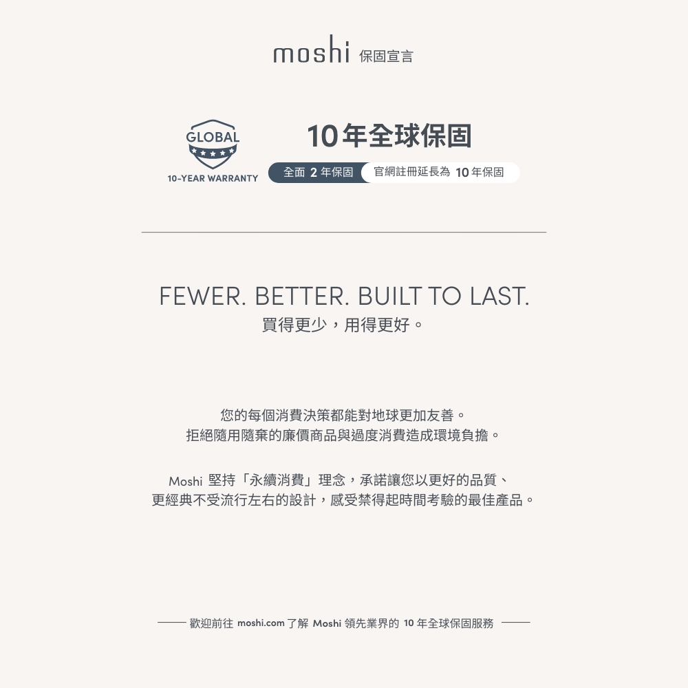 GLOBALmoshi保固宣言10年全球保固全面2年保固 官網註冊延長為10年保固10-YEAR WARRANTYFEWER. BETTER. BUILT TO LAST.買得更少,用得更好。您的每個消費決策都能對地球更加友善。拒絕隨用隨棄的廉價商品與過度消費造成環境負擔。Moshi 堅持「永續消費」理念,承諾讓您以更好的品質、更經典不受流行左右的設計,感受禁得起時間考驗的最佳產品。歡迎前往 moshi.com 了解 Moshi 領先業界的10年全球保固