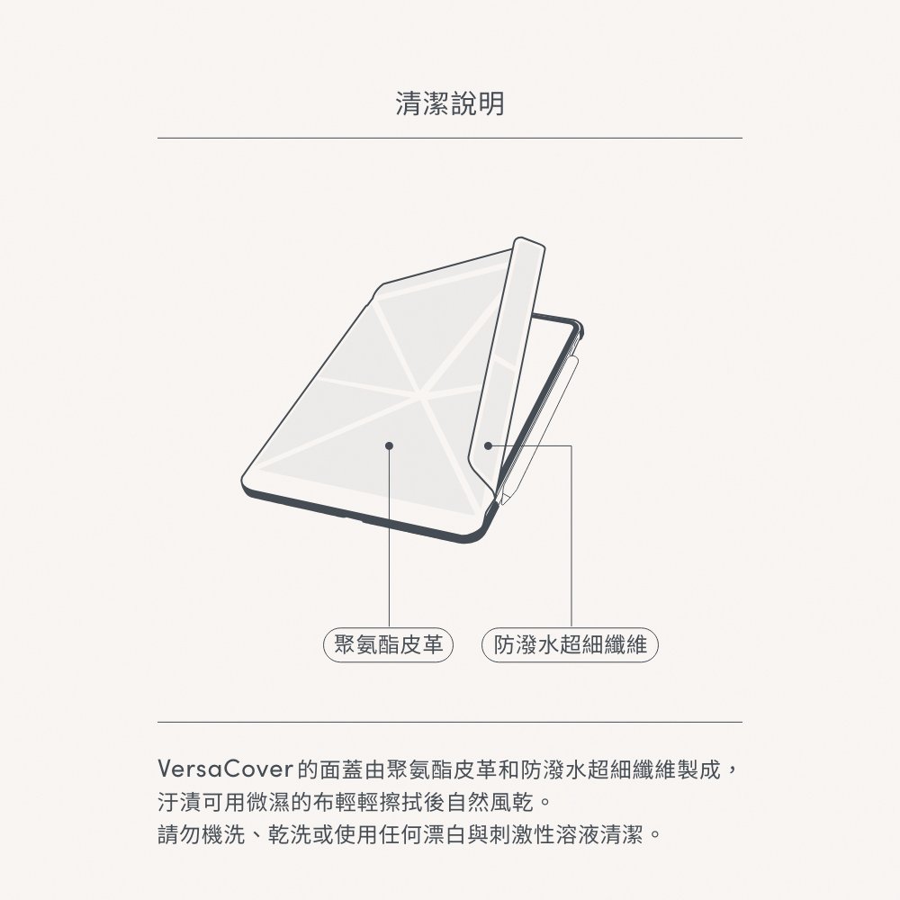 清潔說明聚氨酯皮革 防潑水超細纖維VersaCover的面蓋由聚氨酯皮革和防潑水超細纖維製成,汙漬可用微濕的布輕輕擦拭後自然風乾。請勿機洗、乾洗或使用任何漂白與刺激性溶液清潔。