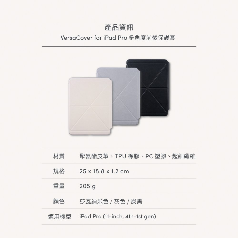 產品資訊VersaCover for iPad Pro 多角度前後保護套材質聚氨酯皮革、TPU 橡膠、PC塑膠、超細纖維規格25 x 18.8 x 1.2 cm重量205 g顏色莎瓦纳米色/灰色 / 炭黑適用機型 iPad Pro (11-inch, 4th-1st gen)