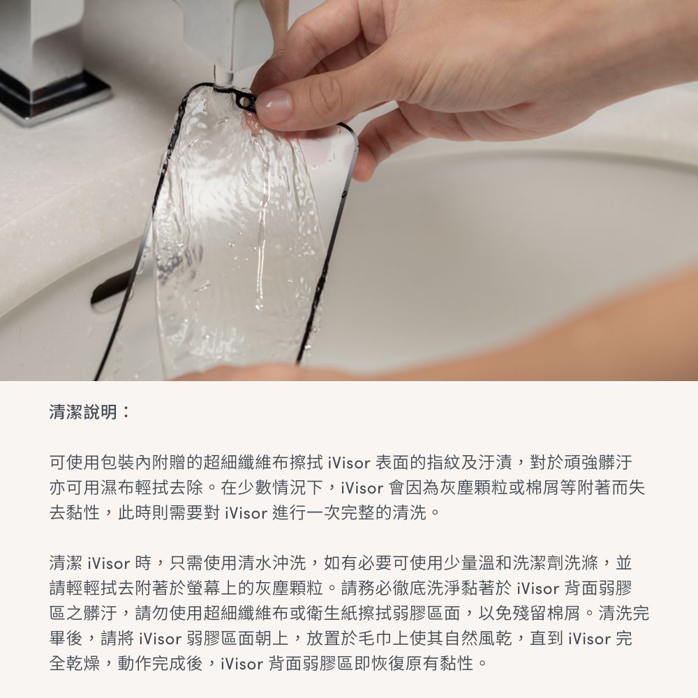 清潔說明:可使用包裝內附贈的超細纖維布擦拭ivisor 表面的指紋及汙漬,對於頑強髒汙亦可用濕布輕拭去除。在少數情況下,ivisor 會因為灰塵或棉屑等附著而失去黏性,此時則需要對ivisor 進行一次完整的清洗。清潔ivisor 時,只需使用清水沖洗,如有必要可使用少量溫和洗潔劑洗滌,並請輕輕拭去附著於螢幕上的灰塵顆粒。請務必徹底洗淨黏著於ivisor 背面弱膠區之髒汙,請勿使用超細纖維布或衛生紙擦拭弱膠區面,以免殘留棉屑。清洗完畢後,請將ivisor 弱膠區面朝上,放置於毛巾上使其自然風乾,直到ivisor 完全乾燥,動作完成後,ivisor 背面弱膠區即恢復原有黏性。