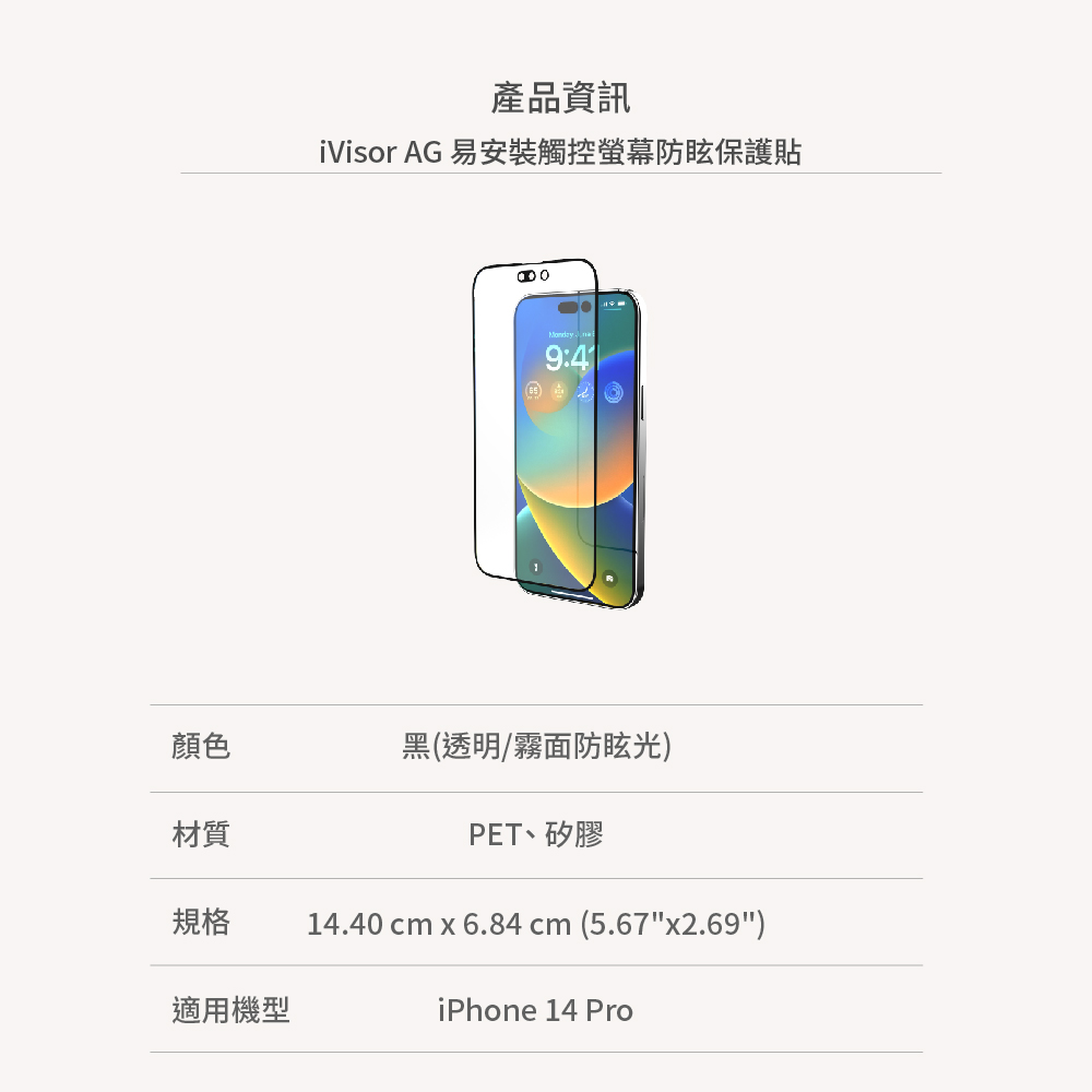 產品資訊iVisor AG 易安裝觸控螢幕防眩保護貼顏色黑(透明/霧面防眩光)材質PET、矽膠規格14.40 cm x 6.84cm (5.67x2.69)適用機型iPhone 14 Pro