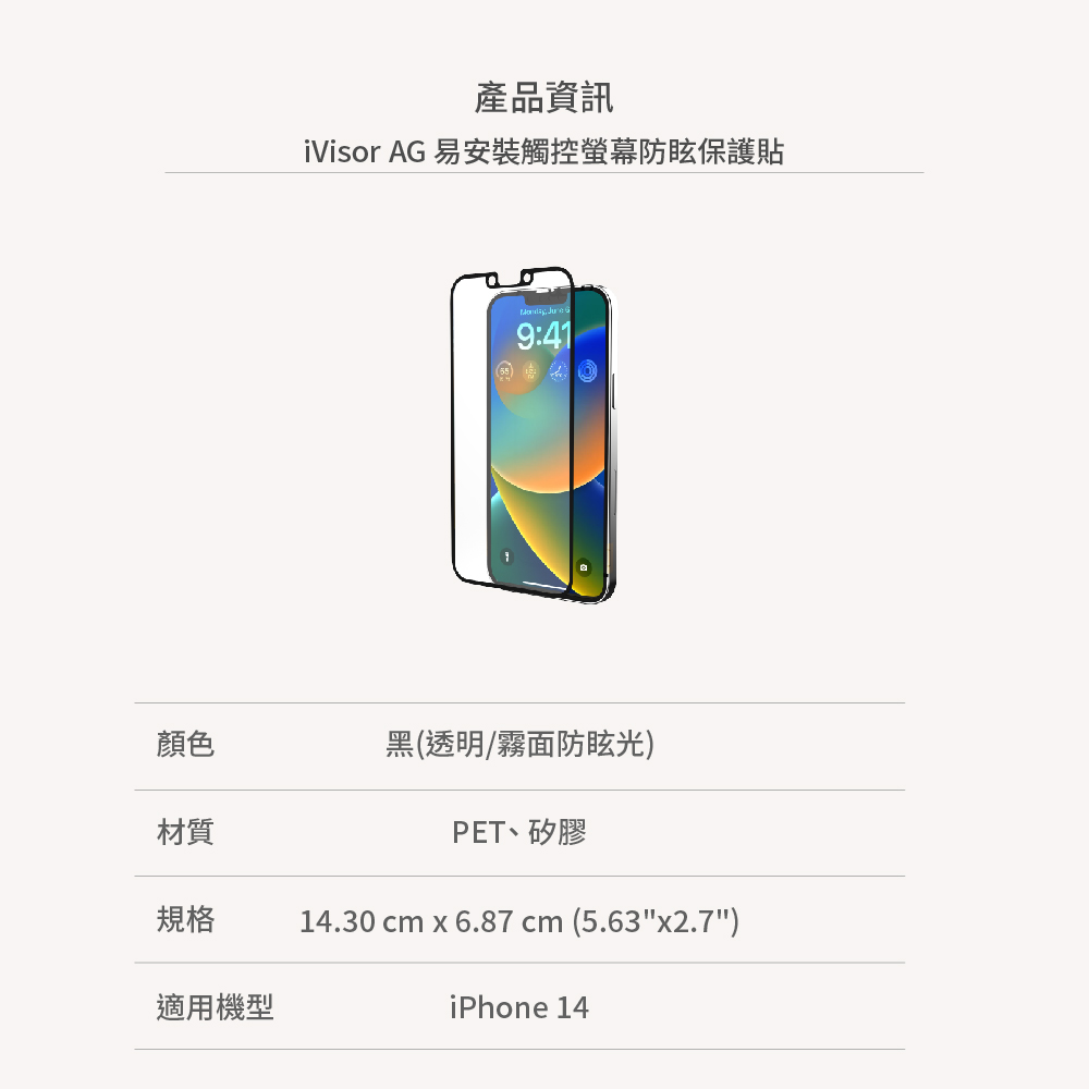 產品資訊iVisor AG 易安裝觸控螢幕防眩保護貼  9:41顏色黑(透明/霧面防眩光材質PET矽膠規格14.30 cm x 6.87 cm (5.63x2.7)適用機型iPhone 14