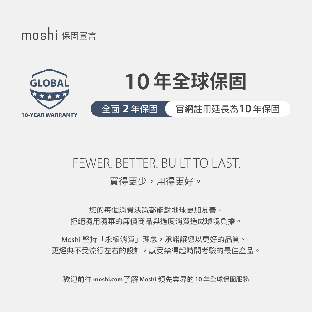 moshi 保固宣言GLOBAL10年全球保固全面2年保固 官網註冊延長為10年保固10-YEAR WARRANTYFEWER. BETTER. BUILT TO LAST.買得更少,用得更好。您的每個消費決策都能對地球更加友善。拒絕隨用隨棄的廉價商品與過度消費造成環境負擔。Moshi 堅持「永續消費」理念,承諾讓您以更好的品質、更經典不受流行左右的設計,感受禁得起時間考驗的最佳產品。歡迎前往 moshi.com了解 Moshi 領先業界的10年全球保固服務