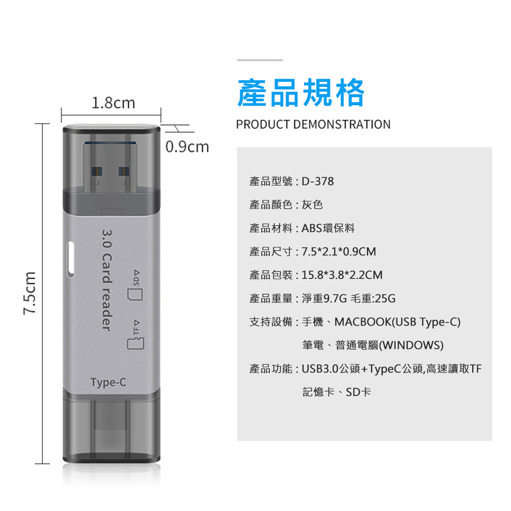 7.5cm1.8cm 3.0 Card readerType-C產品規格PRODUCT DEMONSTRATION0.9cm產品型號:D-378產品顏色:灰色產品材料:ABS環保料產品尺寸:7.5*2.1*0.9CM產品包裝:15.8*3.8*2.2CM產品重量:淨重9.7G毛重:25G支持設備:手機、MACBOOK(USB Type-C)筆電、普通電腦(WINDOWS)產品功能:USB3.0頭+Type C公頭,高速讀取TF記憶卡、SD卡
