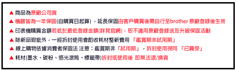 商品為原廠公司貨 機器皆為一年保固(自購買日起算),延長保固由客戶購買後需自行至brother 原廠登錄後生效印表機購買金額若低於最低登錄金額(詳見官網),恕不適用原廠登錄送及升級保固活動 除新品瑕疵外,一經拆封使用會酌收耗材整新費用「鑑賞期非試用期」▲ 線上購物依據消費者保固法 注意:鑑賞期非「試用期」,拆封使用視同「已買受」▲耗材(墨水碳粉、感光滾筒、標籤帶)拆封或使用後即無法退/換貨