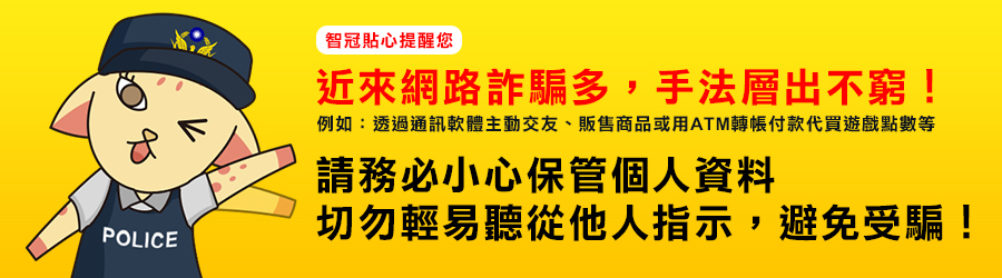 POLICE智冠貼心提醒您近來網路詐騙多,手法層出不窮!例如:透過通訊軟體主動交友、販售商品或用ATM轉帳付款代買遊戲點數等請務必小心保管個人資料切勿輕易聽從他人指示,避免受騙!